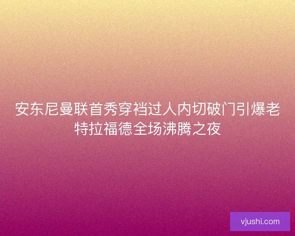 安东尼曼联首秀穿裆过人内切破门引爆老特拉福德全场沸腾之夜