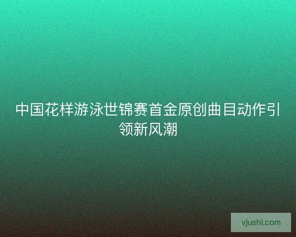 中国花样游泳世锦赛首金原创曲目动作引领新风潮