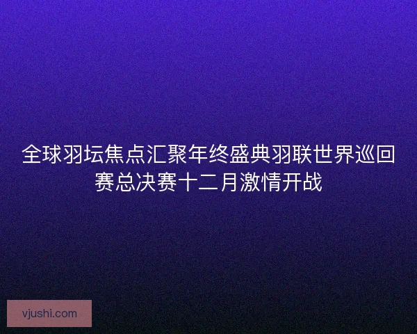 全球羽坛焦点汇聚年终盛典羽联世界巡回赛总决赛十二月激情开战