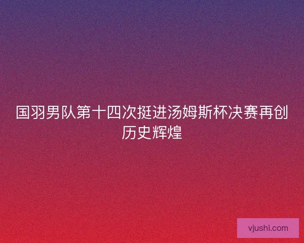国羽男队第十四次挺进汤姆斯杯决赛再创历史辉煌