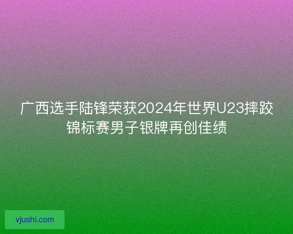 广西选手陆锋荣获2024年世界U23摔跤锦标赛男子银牌再创佳绩