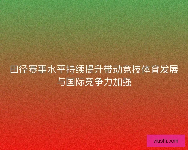 田径赛事水平持续提升带动竞技体育发展与国际竞争力加强
