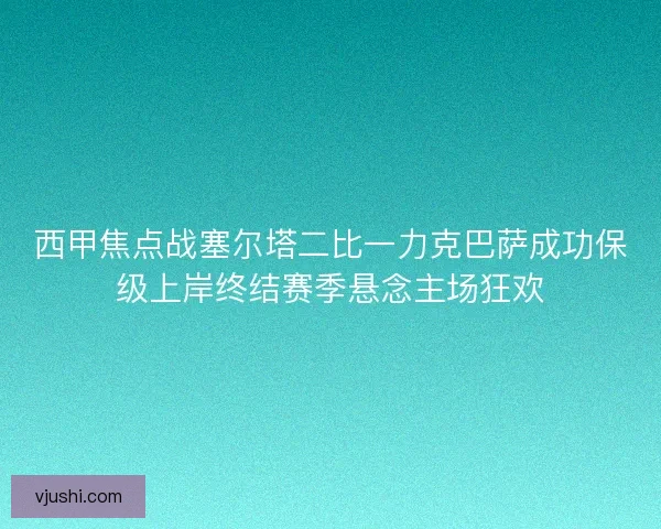 西甲焦点战塞尔塔二比一力克巴萨成功保级上岸终结赛季悬念主场狂欢